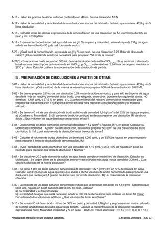 PROBLEMAS RESUELTOS DE QUÍMICA GENERAL LAS DISOLUCIONES - 5 de 44
A-16 - Hallar los gramos de ácido sulfúrico contenidos en 46 mL de una disolución 1/6 N
A-17 - Hallar la normalidad y la molaridad de una disolución acuosa de hidróxido de bario que contiene 42,8 g. en 5
litros disolución
A-18 - Calcular todas las demás expresiones de la concentración de una disolución de Ác. clorhídrico del 6% en
peso y d= 1,03 Kg/litro
A-19 - Expresar la concentración del agua del mar en g/l, % en peso y molaridad, sabiendo que de 2 Kg de agua
salada se han obtenido 50 g de sal (cloruro de sodio).
A-20 - ¿Cual será la concentración expresada en g/l y % en peso, de una disolución 0,25 Molar de cloruro de
calcio? ¿Qué cantidad de soluto se necesitará para preparar 750 ml de la misma?
A-21(*) - Evaporamos hasta sequedad 300 mL de una disolución de la sal NaClO 3 ( aq ) . Si se continúa calentando,
la sal seca se descompone químicamente en NaCl ( s ) y O 2 ( g ) , obteniéndose 2,24 litros de oxígeno medidos a
27ºC y 1 Atm. Calcular cuál era la concentración de la disolución de partida.
B - PREPARACIÓN DE DISOLUCIONES A PARTIR DE OTRAS
B-01 - Hallar la normalidad y la molaridad de una disolución acuosa de hidróxido de bario que contiene 42,8 g. en 5
litros disolución. ¿Qué cantidad de la misma se necesita para preparar 500 ml de una disolución 0,02 M?
B-02 - Se desea preparar 250 cc de una disolución 0,29 molar de ácido clorhídrico y para ello se dispone de agua
destilada y de un reactivo comercial de tal ácido, cuya etiqueta, entre otros, contiene los siguientes datos: HCI
densidad 1,184 g/mL y 37,5 % en peso . a) ¿Cuántos mililitros del reactivo comercial se necesitarán para
preparar la citada disolución? b) Explique cómo actuará para preparar la disolución pedida y el material
utilizado.
B-03 - Se tienen 40 ml. de una disolución de ácido sulfúrico de densidad 1,14 g/cm3
y del 32% de riqueza en peso,
a) ¿Cual es su Molaridad? B) Si partiendo de dicha cantidad se desea preparar una disolución 1M de dicho
ácido. ¿Qué volumen de agua destilada será preciso añadir?
B-04 - Disponemos de ácido clorhídrico comercial (densidad = 1,2 g/cm3
y riqueza 36 % en peso) Calcular su
Molaridad y molalidad.. A partir de esta disolución, deseamos preparar 500 cm3
de una disolución de ácido
clorhídrico 0,1 M. ¿qué volumen de la disolución inicial hemos de tomar?
B-05 - Calcular el volumen de ácido clorhídrico de densidad 1,083 g/mL y del 52%de riqueza en peso necesario
para preparar 5 litros de disolución de concentración 2M.
B-06 - ¿Que cantidad de ácido clorhídrico con una densidad de 1,19 g/mL y un 31,6% de riqueza en peso se
necesita para preparar dos litros de disolución 1 Normal?
B-07 - Se disuelven 20,0 g de cloruro de calcio en agua hasta completar medio litro de disolución. Calcular su
Molaridad. Se cogen 50 ml de la disolución anterior y se le añade más agua hasta completar 200 ml. ¿Cual
será la Molaridad de la nueva disolución?
B-08 - Se tiene 1 litro de ácido sulfúrico concentrado de densidad 1,827 g/ml y d= 92,77% de riqueza en peso.
Calcular: a) El volumen de agua que hay que añadir a dicho volumen de ácido concentrado para preparar una
disolución que contenga 0,1 gramo de ácido puro por ml de disolución. B) La molaridad de la disolución
obtenida
B-09 - La etiqueta de un ácido sulfúrico concentrado indica que la densidad del ácido es 1,84 g/ml. Sabiendo que
tiene una riqueza en ácido sulfúrico del 98,0% en peso, calcular:
a) Su molaridad y su fracción molar
b) La cantidad de agua que será necesario añadir a 100 ml de dicho ácido para obtener un ácido 10 molar.
Considerando los volúmenes aditivos, ¿Qué volumen de ácido se obtiene?
B-10 - Se toman 50 ml de un ácido nítrico del 30% en peso y densidad 1,18 g/ml y se ponen en un matraz aforado
de 500 ml, añadiéndole después agua hasta llenarlo. Calcule la concentración de la disolución resultante,
expresándola como Molaridad, molalidad y % en peso. DATOS: Pesos atómicos: H = 1,0 ; N = 14,0 O = 16,0
 