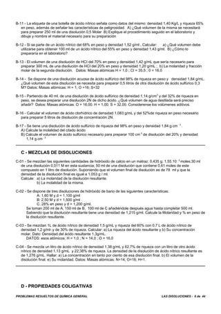 PROBLEMAS RESUELTOS DE QUÍMICA GENERAL LAS DISOLUCIONES - 6 de 44
B-11 - La etiqueta de una botella de ácido nítrico señala como datos del mismo: densidad 1,40 Kg/L y riqueza 65%
en peso, además de señalar las características de peligrosidad. A) ¿Qué volumen de la misma se necesitará
para preparar 250 ml de una disolución 0,5 Molar B) Explique el procedimiento seguido en el laboratorio y
dibuje y nombre el material necesario para su preparación
B-12 - Si se parte de un ácido nítrico del 68% en peso y densidad 1,52 g/ml , Calcular: a) ¿Qué volumen debe
utilizarse para obtener 100 ml de un ácido nítrico del 55% en peso y densidad 1,43 g/ml. B) ¿Cómo lo
prepararía en el laboratorio?
B-13 - El volumen de una disolución de HCI del 70% en peso y densidad 1,42 g/mL que sería necesario para
preparar 300 mL de una disolución de HCI del 20% en peso y densidad 1,20 g/mL ; b) La molaridad y fracción
molar de la segunda disolución. Datos: Masas atómicas H = 1,0 ; CI = 35,5 ; 0 = 16,0
B-14 - Se dispone de una disolución acuosa de ácido sulfúrico del 98% de riqueza en peso y densidad 1,84 g/mL.
¿Qué volumen de esta disolución se necesita para preparar 0,5 Iitros de otra disolución de ácido sulfúrico 0,3
M? Datos: Masas atómicas: H = 1; O =16; S=32
B-15 - Partiendo de 40 ml. de una disolución de ácido sulfúrico de densidad 1,14 g/cm3
y del 32% de riqueza en
peso, se desea preparar una disolución 2N de dicho ácido. ¿Qué volumen de agua destilada será preciso
añadir? Datos: Masas atómicas: O = 16,00. H = 1,00. S = 32,00. Considerense los volúmenes aditivos.
B-16 - Calcular el volumen de ácido clorhídrico de densidad 1,083 g/mL y del 52%de riqueza en peso necesario
para preparar 5 litros de disolución de concentración 2N.
B-17 - Se tiene una disolución de ácido sulfúrico de riqueza del 98% en peso y densidad 1,84 g.cm - 3
.
A) Calcule la molalidad del citado ácido
B) Calcule el volumen de ácido sulfúrico necesario para preparar 100 cm 3
de disolución del 20% y densidad
1,14 g.cm - 3
C - MEZCLAS DE DISOLUCIONES
C-01 - Se mezclan las siguientes cantidades de hidróxido de calcio en un matraz: 0,435 g; 1,55.10 - 3
moles;30 ml
de una disolución 0,011 M en esta sustancia; 50 ml de una disolución que contiene 0,61 moles de este
compuesto en 1 litro de disolución. Suponiendo que el volumen final de disolución es de 78 ml y que la
densidad de la disolución final es igual a 1,053 g / ml.
Calcule: a) La molaridad de la disolución resultante.
b) La molalidad de la misma.
C-02 - Se dispone de tres disoluciones de hidróxido de bario de las siguientes características:
A: 1,60 M y d = 1,100 g/ml
B: 2,50 M y d = 1,500 g/ml
C. 28% en peso y d = 1,200 g/ml.
Se toman 200 ml de A, 150 ml de B, 100 ml de C añadiéndole después agua hasta completar 500 ml.
Sabiendo que la disolución resultante tiene una densidad de 1,215 g/ml. Calcule la Molaridad y % en peso de
la disolución resultante.
C-03 - Se mezclan 1L de ácido nítrico de densidad 1,5 g/mL y riqueza del 60% con 0,7 L de ácido nítrico de
densidad 1,2 g/ml- y de 30% de riqueza. Calcular: a) La riqueza del ácido resultante y b) Su concentración
molar. Dato: Densidad del ácido resultante 1,3g/mL.
DATOS: esos atómicos: H = 1,0 ; N = 14,0 ; O = 16,0
C-04 - Se mezcla un litro de ácido nítrico de densidad 1,38 g/mL y 62,7% de riqueza con un litro de otro ácido
nítrico de densidad 1,13 g/mL y 22,38% de riqueza. La densidad de la disolución de ácido nítrico resultante es
de 1,276 g/mL. Hallar: a) La concentración en tanto por ciento de esa disolución final. b) El volumen de la
disolución final. e) Su molaridad. Datos: Masas atómicas: N=14; O=16; H=1.
D - PROPIEDADES COLIGATIVAS
 