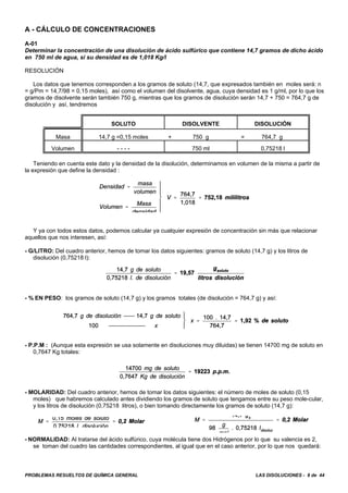 PROBLEMAS RESUELTOS DE QUÍMICA GENERAL LAS DISOLUCIONES - 8 de 44
A - CÁLCULO DE CONCENTRACIONES
A-01
Determinar la concentración de una disolución de ácido sulfúrico que contiene 14,7 gramos de dicho ácido
en 750 ml de agua, si su densidad es de 1,018 Kg/l
RESOLUCIÓN
Los datos que tenemos corresponden a los gramos de soluto (14,7, que expresados también en moles será: n
= g/Pm = 14,7/98 = 0,15 moles), así como el volumen del disolvente, agua, cuya densidad es 1 g/ml, por lo que los
gramos de disolvente serán también 750 g, mientras que los gramos de disolución serán 14,7 + 750 = 764,7 g de
disolución y así, tendremos
SOLUTO DISOLVENTE DISOLUCIÓN
Masa 14,7 g =0,15 moles + 750 g = 764,7 g
Volumen - - - - 750 ml 0,75218 l
Teniendo en cuenta este dato y la densidad de la disolución, determinamos en volumen de la misma a partir de
la expresión que define la densidad :
Y ya con todos estos datos, podemos calcular ya cualquier expresión de concentración sin más que relacionar
aquellos que nos interesen, así:
- G/LITRO: Del cuadro anterior, hemos de tomar los datos siguientes: gramos de soluto (14,7 g) y los litros de
disolución (0,75218 l):
- % EN PESO: los gramos de soluto (14,7 g) y los gramos totales (de disolución = 764,7 g) y así:
- P.P.M : (Aunque esta expresión se usa solamente en disoluciones muy diluidas) se tienen 14700 mg de soluto en
0,7647 Kg totales:
- MOLARIDAD: Del cuadro anterior, hemos de tomar los datos siguientes: el número de moles de soluto (0,15
moles) que habremos calculado antes dividiendo los gramos de soluto que tengamos entre su peso mole-cular,
y los litros de disolución (0,75218 litros), o bien tomando directamente los gramos de soluto (14,7 g):
- NORMALIDAD: Al tratarse del ácido sulfúrico, cuya molécula tiene dos Hidrógenos por lo que su valencia es 2,
se toman del cuadro las cantidades correspondientes, al igual que en el caso anterior, por lo que nos quedará:
 