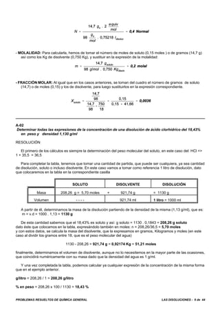 PROBLEMAS RESUELTOS DE QUÍMICA GENERAL LAS DISOLUCIONES - 9 de 44
- MOLALIDAD: Para calcularla, hemos de tomar el número de moles de soluto (0,15 moles ) o de gramos (14,7 g)
así como los Kg de disolvente (0,750 Kg), y sustituir en la expresión de la molalidad:
- FRACCIÓN MOLAR: Al igual que en los casos anteriores, se toman del cuadro el número de gramos de soluto
(14,7) o de moles (0,15) y los de disolvente, para luego sustituirlos en la expresión correspondiente.
A-02
Determinar todas las expresiones de la concentración de una disolución de ácido clorhídrico del 18,43%
en peso y densidad 1,130 g/ml
RESOLUCIÓN
El primero de los cálculos es siempre la determinación del peso molecular del soluto, en este caso del: HCl =>
1 + 35,5 = 36,5
Para completar la tabla, tenemos que tomar una cantidad de partida, que puede ser cualquiera, ya sea cantidad
de disolución, soluto o incluso disolvente. En este caso vamos a tomar como referencia 1 litro de disolución, dato
que colocaremos en la tabla en la correspondiente casilla
SOLUTO DISOLVENTE DISOLUCIÓN
Masa 208,26 g = 5,70 moles + 921,74 g = 1130 g
Volumen - - - - 921,74 ml 1 litro = 1000 ml
A partir de él, determinamos la masa de la disolución partiendo de la densidad de la misma (1,13 g/ml), que es:
m = v.d = 1000 . 1,13 = 1130 g
De esta cantidad sabemos que el 18,43% es soluto y así: g soluto = 1130 . 0,1843 = 208,26 g soluto
dato éste que colocamos en la tabla, expresándolo también en moles: n = 208,26/36,5 = 5,70 moles
y con estos datos, se calcula la masa del disolvente, que la expresamos en gramos, Kilogramos y moles (en este
caso al dividir los gramos entre 18, que es el peso molecular del agua)
1130 - 208,26 = 921,74 g = 0,92174 Kg = 51,21 moles
finalmente, determinamos el volumen de disolvente, aunque no lo necesitemos en la mayor parte de las ocasiones,
que coincidirá numéricamente con su masa dado que la densidad del agua es 1 g/ml.
Y una vez completada la tabla, podemos calcular ya cualquier expresión de la concentración de la misma forma
que en el ejemplo anterior.
g/litro = 208,26 / 1 = 208,26 g/litro
% en peso = 208,26 x 100 / 1130 = 18,43 %
 