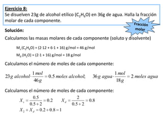 Ejercicio 8:
Se disuelven 23g de alcohol etílico (C2H6O) en 36g de agua. Halla la fracción
molar de cada componente.
Solución:
Calculamos las masas molares de cada componente (soluto y disolvente)
     Ms (C2H6O) = (2·12 + 6·1 + 16) g/mol = 46 g/mol
     Md (H2O) = (2·1 + 16) g/mol = 18 g/mol

Calculamos el número de moles de cada componente:
             1 mol                                          1 mol
23 g alcohol            0.5 moles alcohol;        36 g agua         2 moles agua
              46 g                                           18 g

Calculamos el número de moles de cada componente:
              0 .5                        2
       Xs          0 .2  Xd                     0. 8
            0. 5 2                    0 .5 2
       X2   X d 0.2 0.8 1
 
