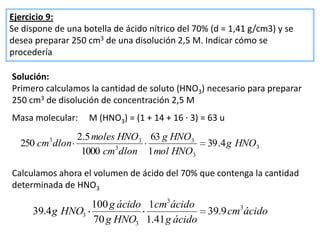 Ejercicio 9:
Se dispone de una botella de ácido nítrico del 70% (d = 1,41 g/cm3) y se
desea preparar 250 cm3 de una disolución 2,5 M. Indicar cómo se
procedería

Solución:
Primero calculamos la cantidad de soluto (HNO3) necesario para preparar
250 cm3 de disolución de concentración 2,5 M
Masa molecular:     M (HNO3) = (1 + 14 + 16 · 3) = 63 u

          3   2.5 moles HNO3 63 g HNO3
  250 cm dlon                                     39 .4 g HNO3
               1000 cm3 dlon 1 mol HNO3

Calculamos ahora el volumen de ácido del 70% que contenga la cantidad
determinada de HNO3

                 100 g ácido 1cm3ácido
     39.4 g HNO3                        39.9 cm3ácido
                 70 g HNO3 1.41 g ácido
 
