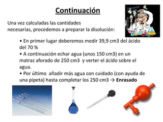 Continuación
Una vez calculadas las cantidades
necesarias, procedemos a preparar la disolución:

     • En primer lugar deberemos medir 39,9 cm3 del ácido
     del 70 %
     • A continuación echar agua (unos 150 cm3) en un
     matraz aforado de 250 cm3 y verter el ácido sobre el
     agua.
     • Por último añadir más agua con cuidado (con ayuda de
     una pipeta) hasta completar los 250 cm3 → Enrasado
 