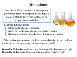 Disoluciones
  Una disolución es una mezcla homogénea
 (los componentes no se pueden distinguir a
   simple vista) de dos o más sustancias en
           proporciones variables.
• Debemos distinguir entre:
    • Soluto: sustancia que se disuelve.
    • Disolvente: sustancia en la que se disuelve el soluto.
    • Disolución: conjunto formado por el disolvente y el soluto.

• Si hay dudas sobre quién es el soluto y quién el disolvente, se considera
disolvente al componente que está en mayor proporción.

Disolución Molecular: partículas de soluto son moléculas (azúcar en H2O)
Disolución Iónica: las partículas de soluto son iones (NaCl en H2O)
 