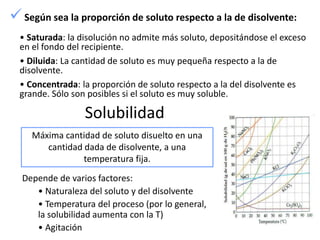  Según sea la proporción de soluto respecto a la de disolvente:
  • Saturada: la disolución no admite más soluto, depositándose el exceso
  en el fondo del recipiente.
  • Diluida: La cantidad de soluto es muy pequeña respecto a la de
  disolvente.
  • Concentrada: la proporción de soluto respecto a la del disolvente es
  grande. Sólo son posibles si el soluto es muy soluble.

                  Solubilidad
     Máxima cantidad de soluto disuelto en una
        cantidad dada de disolvente, a una
                 temperatura fija.
  Depende de varios factores:
     • Naturaleza del soluto y del disolvente
     • Temperatura del proceso (por lo general,
     la solubilidad aumenta con la T)
     • Agitación
 