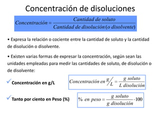Concentración de disoluciones
                               Cantidad de soluto
    Concentración
                       Cantidad de disolución (o disolvente)

• Expresa la relación o cociente entre la cantidad de soluto y la cantidad
de disolución o disolvente.

• Existen varias formas de expresar la concentración, según sean las
unidades empleadas para medir las cantidades de soluto, de disolución o
de disolvente:
                                                            g soluto
Concentración en g/L           Concentración en g
                                                     L    L disolución

Tanto por ciento en Peso (%)       % en peso
                                                     g soluto
                                                                100
                                                   g disolución
 