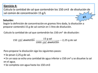 Ejercicio 4:
Calcula la cantidad de sal que contendrán los 150 cm3 de disolución de
sal común de concentración 15 g/L
                                                                        g/L
Solución:
Según la definición de concentración en gramos litro dada, la disolución a
preparar contendrá 15 g de sal común en 1 litro de disolución.

Calculo la cantidad de sal que contendrán los 150 cm3 de disolución:

                                    15 g sal
        150 cm3 disolución                           2,25 g de sal
                                       3
                             1000 cm disolución


Para preparar la disolución sigo los siguientes pasos:
• Se pesan 2,25 g de sal.
• En un vaso se echa una cantidad de agua inferior a 150 cm3 y se disuelve la sal
en el agua.
• Se completa con agua hasta los 150 cm3
 