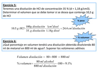 Ejercicio 5:
Tenemos una disolución de HCl de concentración 35 % (d = 1,18 g/cm3).
Determinar el volumen que se debe tomar si se desea que contenga 10,5 g
de HCl
                                                           % peso

                 100g disolución 1cm3disol
      10.5 g HCl                                24.4 cm3disolución
                 35. g disolución 1.18g disol

                                                            % volumen
Ejercicio 6:
¿Qué porcentaje en volumen tendrá una disolución obtenida disolviendo 80
ml de metanol en 800 ml de agua?. Suponer los volúmenes aditivos

          Volumen disolución 80 800 880 ml
                        80 ml alcohol
          % volumen                     100 9.1%
                      880 ml disolución
 