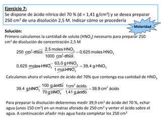 Ejercicio 7:
Se dispone de ácido nítrico del 70 % (d = 1,41 g/cm3) y se desea preparar
250 cm3 de una disolución 2,5 M. Indicar cómo se procedería
                                                                     Molaridad
Solución:
Primero calculamos la cantidad de soluto (HNO3) necesario para preparar 250
cm3 de disolución de concentración 2,5 M
                        2,5 moles HNO3
      250 cm3 disol .                     0,625 moles HNO3
                                3
                        1000 cm disol .
                            63,0 g HNO3
      0,625 moles HNO3                     39, 4 g HNO3
                            1 mol HNO3
Calculamos ahora el volumen de ácido del 70% que contenga esa cantidad de HNO3
                  100 g ácido 1cm3 ácido.
      39,4 g HNO3                              39,9 cm3 ácido
                  70 g HNO3 1 ,41 g ácido

Para preparar la disolución deberemos medir 39,9 cm3 de ácido del 70 %, echar
agua (unos 150 cm3) en un matraz aforado de 250 cm3 y verter el ácido sobre el
agua. A continuación añadir más agua hasta completar los 250 cm3
 