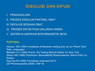 DISOLUSI DAN DIFUSI
I. PENDAHULUAN
II. PROSES DISOLUSI PARTIKEL OBAT
III. DISOLUSI SEDIAAN OBAT
IV. PROSES DIFUSI PADA SALURAN CERNA
V. SISTEM KLASIFIKASI BIOFARMASETIK (BCS)
PUSTAKA :
Hanson, WA (1991) Handbook of Disolution testing 2nd, ed rev Pharm Tech
Pabl., oregongon
Banakar U.V (1992) Pharm. Dis Testing Marcel Dekker Inc New York
Abdou HM (1989) Dissolution, Bioavalability Bioeqvivalence, March Publ. Co,
Easton.
Dep Kes RI (1995) Farmakope Indonesia Ed IV
US Pharmacopoeia (2000) USP 24
 