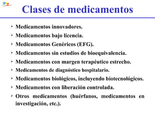 Clases de medicamentos Medicamentos innovadores. Medicamentos bajo licencia. Medicamentos Genéricos (EFG). Medicamentos sin estudios de bioequivalencia. Medicamentos con margen terapéutico estrecho. Medicamentos de diagnóstico hospitalario. Medicamentos biológicos, incluyendo biotecnológicos. Medicamentos con liberación controlada. Otros medicamentos (huérfanos, medicamentos en investigación, etc.). 
