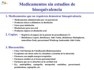 Medicamentos sin estudios de bioequivalencia 2. Copias: Registros al amparo de la patente de procedimiento (?) Diclofenaco Lepori, diclofenaco Aldo Unión, diclofenaco Ratiopharm, tamoxifeno Funk, paracetamol Winthrop, budesonida Aldo Unión 3. Bioexención: Clase I del Sistema de Clasificación Biofarmacéutica Excipientes sin efecto sobre la velocidad o extensión de la absorción Fármacos con amplio margen terapéutico Fármacos estables en el tracto gastrointestinal Fármacos que no se absorben en la cavidad oral Ej.: amitriptilina, enalaprilo, metoprolol, ranitidina, paracetamol, prednisolona, captoprilo, etc. 1. Medicamentos que no requieren demostrar bioequivalencia Medicamentos administrados por vía parenteral Productos óticos u oftálmicos en disolución Gases para inhalación Disoluciones para uso oral Productos tópicos en disolución oral 