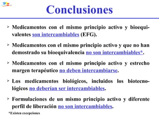 Medicamentos con el mismo principio activo y bioequi-valentes  son intercambiables  (EFG). Medicamentos con el mismo principio activo y que no han demostrado su bioequivalencia  no son intercambiables* . Medicamentos con el mismo principio activo y estrecho margen terapéutico  no deben intercambiarse . Los medicamentos biológicos, incluidos los biotecno-lógicos  no deberían ser intercambiables . Formulaciones de un mismo principio activo y diferente perfil de liberación  no son intercambiables . *Existen excepciones Conclusiones 