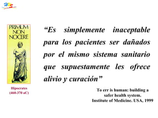 Hipocrates (460-370 aC) “ Es simplemente inaceptable para los pacientes ser dañados por el mismo sistema sanitario que supuestamente les ofrece alivio y curación” To err is human: building a safer health system. Institute of Medicine. USA, 1999 