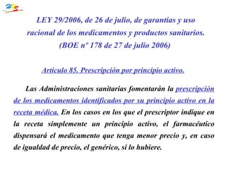 Las Administraciones sanitarias fomentarán la  prescripción de los medicamentos identificados por su principio activo en la receta médica.  En los casos en los que el prescriptor indique en la receta simplemente un principio activo, el farmacéutico dispensará el medicamento que tenga menor precio y, en caso de igualdad de precio, el genérico, si lo hubiere. LEY 29/2006, de 26 de julio, de garantías y uso racional de los medicamentos y productos   sanitarios. (BOE nº 178 de 27 de julio 2006)  Artículo 85. Prescripción por principio activo. 