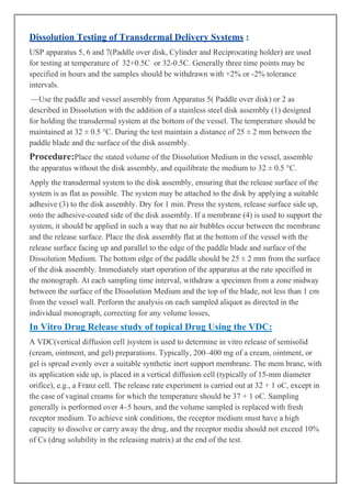 Dissolution Testing of Transdermal Delivery Systems :
USP apparatus 5, 6 and 7(Paddle over disk, Cylinder and Reciprocating holder) are used
for testing at temperature of 32+0.5C or 32-0.5C. Generally three time points may be
specified in hours and the samples should be withdrawn with +2% or -2% tolerance
intervals.
—Use the paddle and vessel assembly from Apparatus 5( Paddle over disk) or 2 as
described in Dissolution with the addition of a stainless steel disk assembly (1) designed
for holding the transdermal system at the bottom of the vessel. The temperature should be
maintained at 32 ± 0.5 °C. During the test maintain a distance of 25 ± 2 mm between the
paddle blade and the surface of the disk assembly.

Procedure:Place the stated volume of the Dissolution Medium in the vessel, assemble
the apparatus without the disk assembly, and equilibrate the medium to 32 ± 0.5 °C.
Apply the transdermal system to the disk assembly, ensuring that the release surface of the
system is as flat as possible. The system may be attached to the disk by applying a suitable
adhesive (3) to the disk assembly. Dry for 1 min. Press the system, release surface side up,
onto the adhesive-coated side of the disk assembly. If a membrane (4) is used to support the
system, it should be applied in such a way that no air bubbles occur between the membrane
and the release surface. Place the disk assembly flat at the bottom of the vessel with the
release surface facing up and parallel to the edge of the paddle blade and surface of the
Dissolution Medium. The bottom edge of the paddle should be 25 ± 2 mm from the surface
of the disk assembly. Immediately start operation of the apparatus at the rate specified in
the monograph. At each sampling time interval, withdraw a specimen from a zone midway
between the surface of the Dissolution Medium and the top of the blade, not less than 1 cm
from the vessel wall. Perform the analysis on each sampled aliquot as directed in the
individual monograph, correcting for any volume losses,

In Vitro Drug Release study of topical Drug Using the VDC:
A VDC(vertical diffusion cell )system is used to determine in vitro release of semisolid
(cream, ointment, and gel) preparations. Typically, 200–400 mg of a cream, ointment, or
gel is spread evenly over a suitable synthetic inert support membrane. The mem brane, with
its application side up, is placed in a vertical diffusion cell (typically of 15-mm diameter
orifice), e.g., a Franz cell. The release rate experiment is carried out at 32 + 1 oC, except in
the case of vaginal creams for which the temperature should be 37 + 1 oC. Sampling
generally is performed over 4–5 hours, and the volume sampled is replaced with fresh
receptor medium. To achieve sink conditions, the receptor medium must have a high
capacity to dissolve or carry away the drug, and the receptor media should not exceed 10%
of Cs (drug solubility in the releasing matrix) at the end of the test.

 