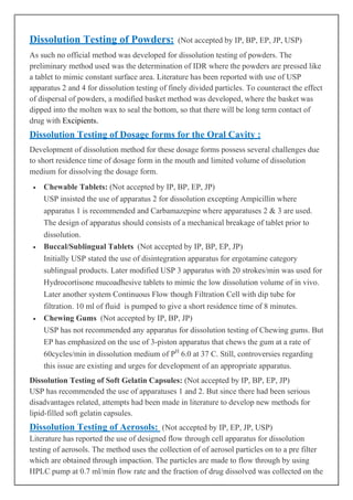 Dissolution Testing of Powders:

(Not accepted by IP, BP, EP, JP, USP)

As such no official method was developed for dissolution testing of powders. The
preliminary method used was the determination of IDR where the powders are pressed like
a tablet to mimic constant surface area. Literature has been reported with use of USP
apparatus 2 and 4 for dissolution testing of finely divided particles. To counteract the effect
of dispersal of powders, a modified basket method was developed, where the basket was
dipped into the molten wax to seal the bottom, so that there will be long term contact of
drug with Excipients.

Dissolution Testing of Dosage forms for the Oral Cavity :
Development of dissolution method for these dosage forms possess several challenges due
to short residence time of dosage form in the mouth and limited volume of dissolution
medium for dissolving the dosage form.
•

•

•

Chewable Tablets: (Not accepted by IP, BP, EP, JP)
USP insisted the use of apparatus 2 for dissolution excepting Ampicillin where
apparatus 1 is recommended and Carbamazepine where apparatuses 2 & 3 are used.
The design of apparatus should consists of a mechanical breakage of tablet prior to
dissolution.
Buccal/Sublingual Tablets (Not accepted by IP, BP, EP, JP)
Initially USP stated the use of disintegration apparatus for ergotamine category
sublingual products. Later modified USP 3 apparatus with 20 strokes/min was used for
Hydrocortisone mucoadhesive tablets to mimic the low dissolution volume of in vivo.
Later another system Continuous Flow though Filtration Cell with dip tube for
filtration. 10 ml of fluid is pumped to give a short residence time of 8 minutes.
Chewing Gums (Not accepted by IP, BP, JP)
USP has not recommended any apparatus for dissolution testing of Chewing gums. But
EP has emphasized on the use of 3-piston apparatus that chews the gum at a rate of
60cycles/min in dissolution medium of PH 6.0 at 37 C. Still, controversies regarding
this issue are existing and urges for development of an appropriate apparatus.

Dissolution Testing of Soft Gelatin Capsules: (Not accepted by IP, BP, EP, JP)
USP has recommended the use of apparatuses 1 and 2. But since there had been serious
disadvantages related, attempts had been made in literature to develop new methods for
lipid-filled soft gelatin capsules.

Dissolution Testing of Aerosols: (Not accepted by IP, EP, JP, USP)
Literature has reported the use of designed flow through cell apparatus for dissolution
testing of aerosols. The method uses the collection of of aerosol particles on to a pre filter
which are obtained through impaction. The particles are made to flow through by using
HPLC pump at 0.7 ml/min flow rate and the fraction of drug dissolved was collected on the

 