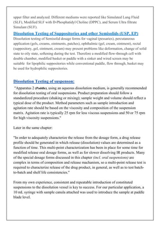 upper filter and analyzed. Different mediums were reported like Simulated Lung Fluid
(SLF), Modified SLF with D-Phosphatidyl Choline (DPPC), and Serum Ultra filtrate
Simulant (SUF).

Dissolution Testing of Suppositories and other Semisolids (USP, EP)
Dissolution testing of Semisolid dosage forms for vaginal (pessaries), percutaneous
application (gels, creams, ointments, patches), ophthalmic (gel, cream, ointment), rectal
(suppository, gel, ointment, cream) may present problems like deformation, change of solid
state to oily state, softening during the test. Therefore a modified flow-through cell with
double chamber, modified basket or paddle with a sinker and wired screen may be
suitable for lipophilic suppositories while conventional paddle, flow through, basket may
be used for hydrophilic suppositories.

Dissolution Testing of suspenson:
"Apparatus 2 (Paddle), using an aqueous dissolution medium, is generally recommended
for dissolution testing of oral suspensions. Product preparation should follow a
standardized procedure (shaking or mixing); sample weight and volume should reflect a
typical dose of the product. Method parameters such as sample introduction and
agitation rate should be based on the viscosity and composition of the suspension
matrix. Agitation rate is typically 25 rpm for less viscous suspensions and 50 or 75 rpm
for high viscosity suspensions."
Later in the same chapter:
"In order to adequately characterize the release from the dosage form, a drug release
profile should be generated in which release (dissolution) values are determined as a
function of time. This multi-point characterization has been in place for some time for
modified release oral dosage forms, as well as for slower dissolving IR products. Many
of the special dosage forms discussed in this chapter (incl. oral suspensions) are
complex in terms of composition and release machanism, so a multi-point release test is
required to characterize release of the drug product, in general, as well as to test batchto-batch and shelf life consistencies."
From my own experience, consistent and repeatable introduction of constituted
suspensions to the dissolution vessel is key to success. For our particular application, a
10 mL syringe with sample canula attached was used to introduce the sample at paddle
blade level.

 