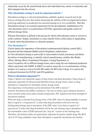 chemically occur by the crystal break down into individual ions, atoms or molecules and
their transport into the solvent.

Why dissolution testing is used for pharmaceuticals ?
Dissolution testing is a critical preformulation solubility analysis research tool in the
process of drug discovery that entails measuring the stability of the investigational product,
achieving uniformity in production lots and determining its in vivo availability. Thus this
Dissolution testing is an essential requirement for the development, establishment of in
vitro dissolution and in vivo performance (IVIVR), registration and quality control of
different dosage forms.
Whereas Dissolution is defined as the process by which solid substance enters in solvent to
yield a solution. Simply, dissolution is a mass transfer from a solid surface to liquid phase.
It clearly states that dissolution is a dynamic property.
Why Dissolution???
Clearly depicts the importance of dissolution in pharmaceutical Quality control (QC),
Research and Development (R&D) and for Regulatory authorization.
In Vitro dissolution testing is used in QC to assess batch to batch consistency and detect
deviations of manufacturing, to identify critical manufacturing variables like Binder
effects, Mixing effects, Granulation Procedure, Coating Parameters, to
assess Excipients role in different dosage forms, and to study the non-traditional production
effects associated with NDDS. In R&D it is used to assess the in vivo performance of drug
product. It is used as a waiver for BA-BE studies for BCS class I drugs. It is used as the
evidenced document for SUPAC and ICH guidelines.

When is dissolution important???
Figure 2 depicts two important stages of drug release and drug absorption. Drug release is
important especially for Delayed and Modified release dosage forms, where as drug
absorption is important for immediate release dosage forms.
The importance of dissolution can be determined if the IDR is known.2
Intrinsic dissolution rate (IDR) is defined as “the rate at which a pure substance dissolves
from constant surface area under constant temperature, PH, Agitation and Ionic Strength of
dissolution medium.
When the drug is released from dosage form, if the IDR value of a drug candidate is greater
than or equal to 1.0 mg/min/cm2, it infers that drug dissolution will not be the rate
limiting/determining step to absorption, if the IDR value is less than or equal to 0.1
mg/min/cm2 it infers that drug dissolution will be the rate limiting step to absorption. While
the intermediate value of IDR represents the “may be” version of rate limiting step.
Therefore, dissolution studies are particularly important for poorly soluble drugs like BCS
class II, IV drug candidates where their absorption is typically dissolution rate-limited.

 