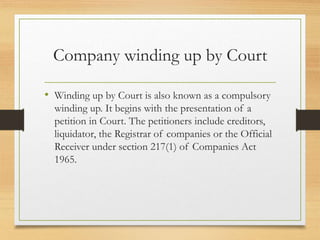 Company winding up by Court
• Winding up by Court is also known as a compulsory
winding up. It begins with the presentation of a
petition in Court. The petitioners include creditors,
liquidator, the Registrar of companies or the Official
Receiver under section 217(1) of Companies Act
1965.
 