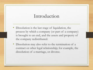 Introduction
• Dissolution is the last stage of liquidation, the
process by which a company (or part of a company)
is brought to an end, and the assets and property of
the company redistributed.
• Dissolution may also refer to the termination of a
contract or other legal relationship; for example, the
dissolution of a marriage, or divorce.
 