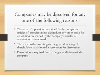Companies may be dissolved for any
one of the following reasons:
• The term of operation prescribed by the company's
articles of association has expired, or any other cause for
dissolution prescribed by the company's articles of
association has occurred.
• The shareholders meeting or the general meeting of
shareholders has adopted a resolution for dissolution.
• Dissolution is required due to merger or division of the
company.
 