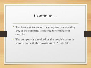 Continue…
• The business license of the company is revoked by
law, or the company is ordered to terminate or
cancelled.
• The company is dissolved by the people’s court in
accordance with the provisions of Article 183.
 