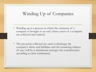 Winding Up of Companies
• Winding up is a process in which the existence of a
company is brought to an end, where assets of a company
are collected and realized.
• The proceeds collected are used to discharge the
company’s debts and liabilities and the remaining balance
(if any) will be is distributed amongst the contributories
according to their entitlement.
 