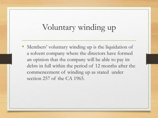 Voluntary winding up
• Members’ voluntary winding up is the liquidation of
a solvent company where the directors have formed
an opinion that the company will be able to pay its
debts in full within the period of 12 months after the
commencement of winding up as stated under
section 257 of the CA 1965.
 