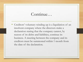 Continue…
• Creditors’ voluntary winding up is a liquidation of an
insolvent company where the directors make a
declaration stating that the company cannot, by
reason of its debts and liabilities, continue its
business. A meeting between the company and its
creditors must be summoned within 1 month from
the date of the declaration.
 