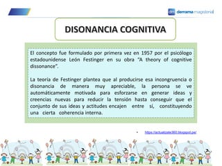 El concepto fue formulado por primera vez en 1957 por el psicólogo
estadounidense León Festinger en su obra “A theory of cognitive
dissonance”.
La teoría de Festinger plantea que al producirse esa incongruencia o
disonancia de manera muy apreciable, la persona se ve
automáticamente motivada para esforzarse en generar ideas y
creencias nuevas para reducir la tensión hasta conseguir que el
conjunto de sus ideas y actitudes encajen entre sí, constituyendo
una cierta coherencia interna.
• https://actualizate360.blogspot.pe/
 