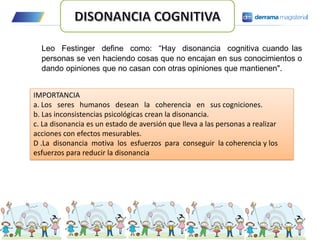Leo Festinger define como: “Hay disonancia cognitiva cuando las
personas se ven haciendo cosas que no encajan en sus conocimientos o
dando opiniones que no casan con otras opiniones que mantienen".
IMPORTANCIA
a. Los seres humanos desean la coherencia en sus cogniciones.
b. Las inconsistencias psicológicas crean la disonancia.
c. La disonancia es un estado de aversión que lleva a las personas a realizar
acciones con efectos mesurables.
D .La disonancia motiva los esfuerzos para conseguir la coherencia y los
esfuerzos para reducir la disonancia
 