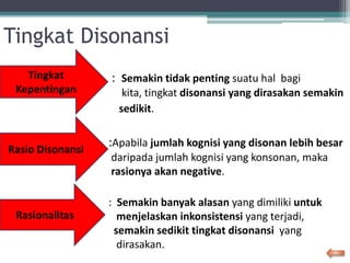 Tingkat Disonansi
: Semakin tidak penting suatu hal bagi
kita, tingkat disonansi yang dirasakan semakin
sedikit.
:Apabila jumlah kognisi yang disonan lebih besar
daripada jumlah kognisi yang konsonan, maka
rasionya akan negative.
: Semakin banyak alasan yang dimiliki untuk
menjelaskan inkonsistensi yang terjadi,
semakin sedikit tingkat disonansi yang
dirasakan.
Rasio Disonansi
Rasionalitas
Tingkat
Kepentingan
 