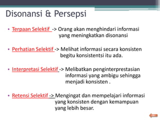 Disonansi & Persepsi
• Terpaan Selektif -> Orang akan menghindari informasi
yang meningkatkan disonansi
• Perhatian Selektif -> Melihat informasi secara konsisten
begitu konsistentsi itu ada.
• Interpretasi Selektif -> Melibatkan penginterprestasian
informasi yang ambigu sehingga
menjadi konsisten .
• Retensi Selektif -> Mengingat dan mempelajari informasi
yang konsisten dengan kemampuan
yang lebih besar.
 