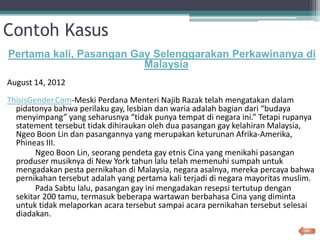 Contoh Kasus
Pertama kali, Pasangan Gay Selenggarakan Perkawinanya di
Malaysia
August 14, 2012
ThisisGender.Com-Meski Perdana Menteri Najib Razak telah mengatakan dalam
pidatonya bahwa perilaku gay, lesbian dan waria adalah bagian dari “budaya
menyimpang” yang seharusnya “tidak punya tempat di negara ini.” Tetapi rupanya
statement tersebut tidak dihiraukan oleh dua pasangan gay kelahiran Malaysia,
Ngeo Boon Lin dan pasangannya yang merupakan keturunan Afrika-Amerika,
Phineas III.
Ngeo Boon Lin, seorang pendeta gay etnis Cina yang menikahi pasangan
produser musiknya di New York tahun lalu telah memenuhi sumpah untuk
mengadakan pesta pernikahan di Malaysia, negara asalnya, mereka percaya bahwa
pernikahan tersebut adalah yang pertama kali terjadi di negara mayoritas muslim.
Pada Sabtu lalu, pasangan gay ini mengadakan resepsi tertutup dengan
sekitar 200 tamu, termasuk beberapa wartawan berbahasa Cina yang diminta
untuk tidak melaporkan acara tersebut sampai acara pernikahan tersebut selesai
diadakan.
 