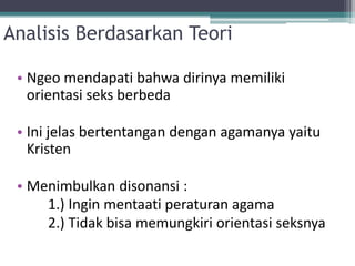 Analisis Berdasarkan Teori
• Ngeo mendapati bahwa dirinya memiliki
orientasi seks berbeda
• Ini jelas bertentangan dengan agamanya yaitu
Kristen
• Menimbulkan disonansi :
1.) Ingin mentaati peraturan agama
2.) Tidak bisa memungkiri orientasi seksnya
 