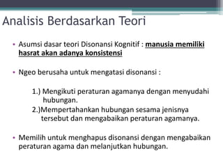 Analisis Berdasarkan Teori
• Asumsi dasar teori Disonansi Kognitif : manusia memiliki
hasrat akan adanya konsistensi
• Ngeo berusaha untuk mengatasi disonansi :
1.) Mengikuti peraturan agamanya dengan menyudahi
hubungan.
2.)Mempertahankan hubungan sesama jenisnya
tersebut dan mengabaikan peraturan agamanya.
• Memilih untuk menghapus disonansi dengan mengabaikan
peraturan agama dan melanjutkan hubungan.
 