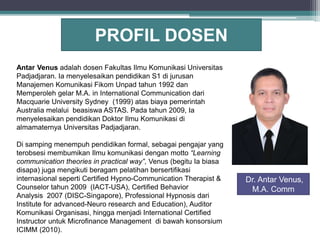 Antar Venus adalah dosen Fakultas Ilmu Komunikasi Universitas
Padjadjaran. Ia menyelesaikan pendidikan S1 di jurusan
Manajemen Komunikasi Fikom Unpad tahun 1992 dan
Memperoleh gelar M.A. in International Communication dari
Macquarie University Sydney (1999) atas biaya pemerintah
Australia melalui beasiswa ASTAS. Pada tahun 2009, Ia
menyelesaikan pendidikan Doktor Ilmu Komunikasi di
almamaternya Universitas Padjadjaran.
Di samping menempuh pendidikan formal, sebagai pengajar yang
terobsesi membumikan Ilmu komunikasi dengan motto “Learning
communication theories in practical way”, Venus (begitu Ia biasa
disapa) juga mengikuti beragam pelatihan bersertifikasi
internasional seperti Certified Hypno-Communication Therapist &
Counselor tahun 2009 (IACT-USA), Certified Behavior
Analysis 2007 (DISC-Singapore), Professional Hypnosis dari
Institute for advanced-Neuro research and Education), Auditor
Komunikasi Organisasi, hingga menjadi International Certified
Instructor untuk Microfinance Management di bawah konsorsium
ICIMM (2010).
PROFIL DOSEN
Dr. Antar Venus,
M.A. Comm
 