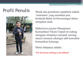 Profil Penulis Musik dan jurnalisme sepakbola adalah
‘instrumen’ yang membuat pria
berdarah Batak ini bersemangat dalam
menjalani studi.
Mahasiswa jurusan Manajemen
Komunikasi Fikom Unpad ini sedang
mengejar mimpinya menjadi seorang
musisi ternama sekaligus ahli konsultan
komunikasi keluarga.
Motto hidupnya adalah :
“For the brave nothing is too difficult.”
 