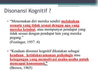 Disonansi Kognitif ?
• “Menemukan diri mereka sendiri melakukan
sesuatu yang tidak sesuai dengan apa yang
mereka ketahui, atau mempunyai pendapat yang
tidak sesuai dengan pendapat lain yang mereka
pegang.”
(Festinger, 1957 :4)
• “Keadaan disonasi kognitif dikatakan sebagai
keadaan ketidaknyamanan psikologis atau
ketegangan yang memotivasi usaha-usaha untuk
mencapai konsonansi.”
(Brown, 1965)
 