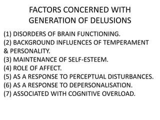 FACTORS CONCERNED WITH
GENERATION OF DELUSIONS
(1) DISORDERS OF BRAIN FUNCTIONING.
(2) BACKGROUND INFLUENCES OF TEMPERAMENT
& PERSONALITY.
(3) MAINTENANCE OF SELF-ESTEEM.
(4) ROLE OF AFFECT.
(5) AS A RESPONSE TO PERCEPTUAL DISTURBANCES.
(6) AS A RESPONSE TO DEPERSONALISATION.
(7) ASSOCIATED WITH COGNITIVE OVERLOAD.
 