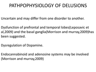 PATHPOPHYSIOLOGY OF DELUSIONS
Uncertain and may differ from one disorder to another.
Dysfunction of prefrontal and temporal lobes(Leposavic et
al,2009) and the basal ganglia(Morrison and murray,2009)has
been suggested.
Dysregulation of Dopamine.
Endocannabinoid and adenosine systems may be involved
(Morrison and murray,2009)
 
