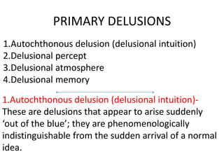 PRIMARY DELUSIONS
1.Autochthonous delusion (delusional intuition)
2.Delusional percept
3.Delusional atmosphere
4.Delusional memory
1.Autochthonous delusion (delusional intuition)-
These are delusions that appear to arise suddenly
‘out of the blue’; they are phenomenologically
indistinguishable from the sudden arrival of a normal
idea.
 