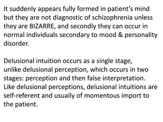 It suddenly appears fully formed in patient’s mind
but they are not diagnostic of schizophrenia unless
they are BIZARRE, and secondly they can occur in
normal individuals secondary to mood & personality
disorder.
Delusional intuition occurs as a single stage,
unlike delusional perception, which occurs in two
stages: perception and then false interpretation.
Like delusional perceptions, delusional intuitions are
self-referent and usually of momentous import to
the patient.
 
