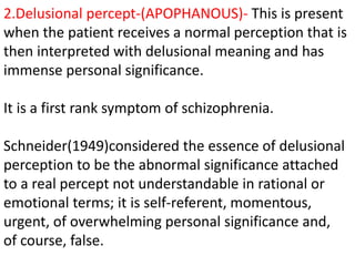 2.Delusional percept-(APOPHANOUS)- This is present
when the patient receives a normal perception that is
then interpreted with delusional meaning and has
immense personal significance.
It is a first rank symptom of schizophrenia.
Schneider(1949)considered the essence of delusional
perception to be the abnormal significance attached
to a real percept not understandable in rational or
emotional terms; it is self-referent, momentous,
urgent, of overwhelming personal significance and,
of course, false.
 