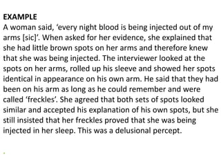 EXAMPLE
A woman said, ‘every night blood is being injected out of my
arms [sic]’. When asked for her evidence, she explained that
she had little brown spots on her arms and therefore knew
that she was being injected. The interviewer looked at the
spots on her arms, rolled up his sleeve and showed her spots
identical in appearance on his own arm. He said that they had
been on his arm as long as he could remember and were
called ‘freckles’. She agreed that both sets of spots looked
similar and accepted his explanation of his own spots, but she
still insisted that her freckles proved that she was being
injected in her sleep. This was a delusional percept.
.
 