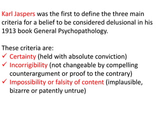 Karl Jaspers was the first to define the three main
criteria for a belief to be considered delusional in his
1913 book General Psychopathology.
These criteria are:
 Certainty (held with absolute conviction)
 Incorrigibility (not changeable by compelling
counterargument or proof to the contrary)
 Impossibility or falsity of content (implausible,
bizarre or patently untrue)
 
