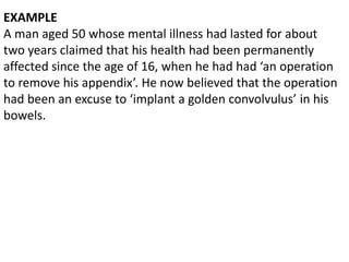 EXAMPLE
A man aged 50 whose mental illness had lasted for about
two years claimed that his health had been permanently
affected since the age of 16, when he had had ‘an operation
to remove his appendix’. He now believed that the operation
had been an excuse to ‘implant a golden convolvulus’ in his
bowels.
 