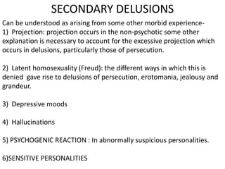 SECONDARY DELUSIONS
Can be understood as arising from some other morbid experience-
1) Projection: projection occurs in the non-psychotic some other
explanation is necessary to account for the excessive projection which
occurs in delusions, particularly those of persecution.
2) Latent homosexuality (Freud): the different ways in which this is
denied gave rise to delusions of persecution, erotomania, jealousy and
grandeur.
3) Depressive moods
4) Hallucinations
5) PSYCHOGENIC REACTION : In abnormally suspicious personalities.
6)SENSITIVE PERSONALITIES
 