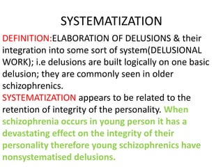 SYSTEMATIZATION
DEFINITION:ELABORATION OF DELUSIONS & their
integration into some sort of system(DELUSIONAL
WORK); i.e delusions are built logically on one basic
delusion; they are commonly seen in older
schizophrenics.
SYSTEMATIZATION appears to be related to the
retention of integrity of the personality. When
schizophrenia occurs in young person it has a
devastating effect on the integrity of their
personality therefore young schizophrenics have
nonsystematised delusions.
 